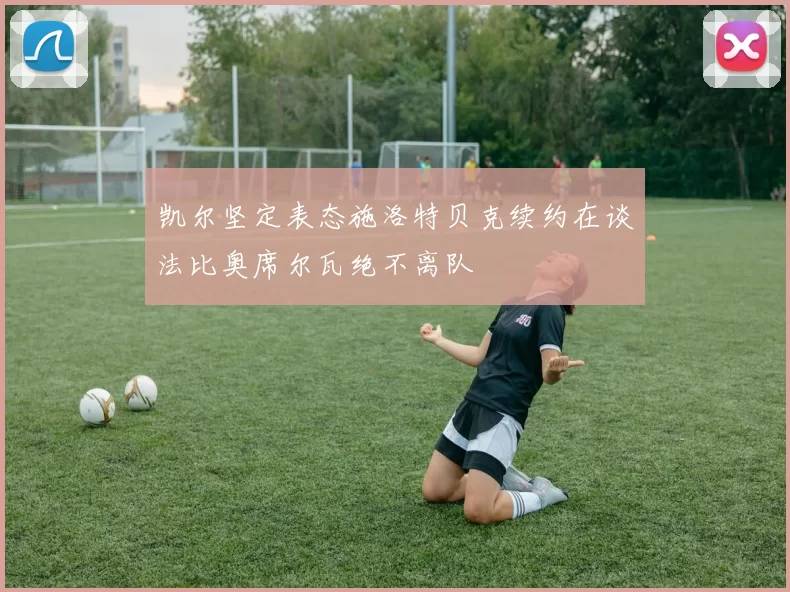 凯尔坚定表态施洛特贝克续约在谈法比奥席尔瓦绝不离队