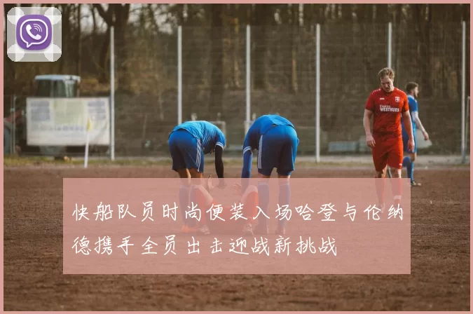 快船队员时尚便装入场哈登与伦纳德携手全员出击迎战新挑战