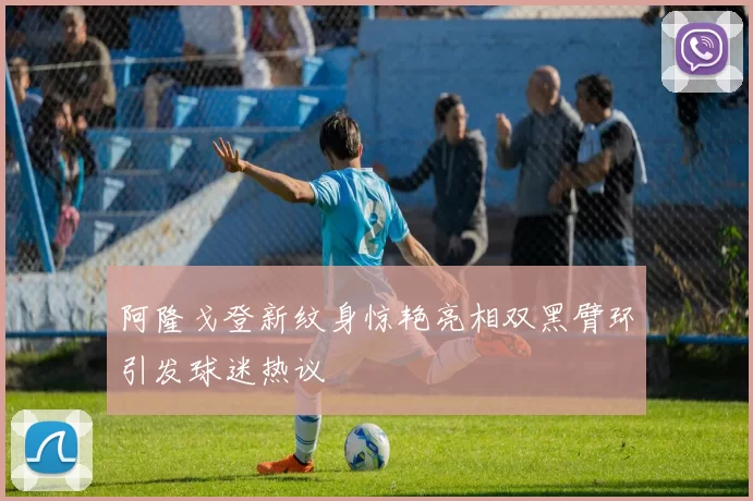 阿隆戈登新纹身惊艳亮相双黑臂环引发球迷热议