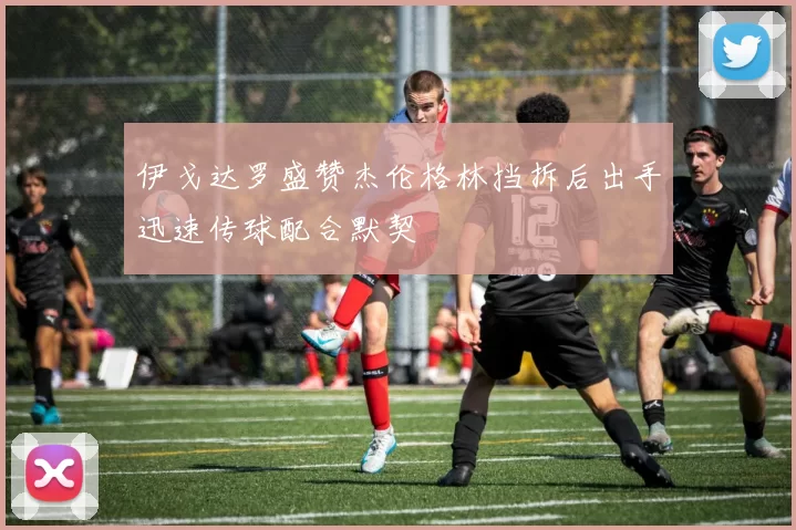 伊戈达罗盛赞杰伦格林挡拆后出手迅速传球配合默契