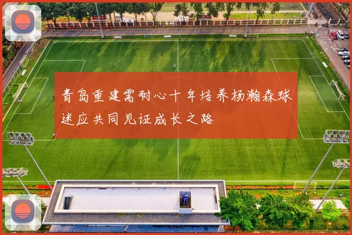 青岛重建需耐心十年培养杨瀚森球迷应共同见证成长之路
