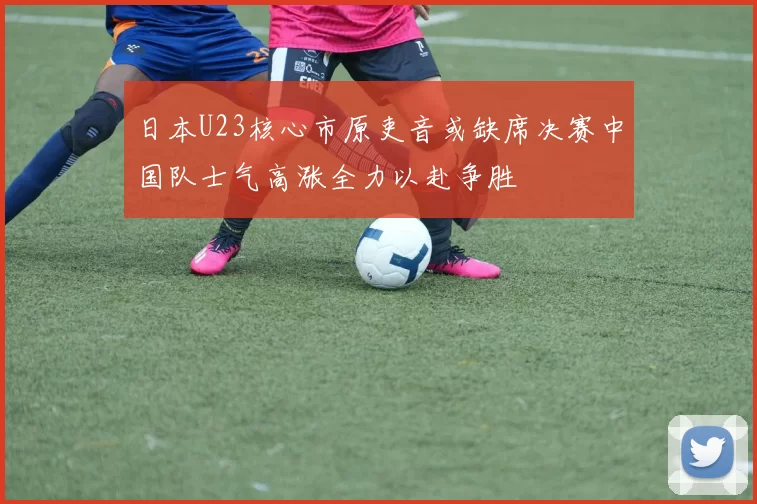 日本U23核心市原吏音或缺席决赛中国队士气高涨全力以赴争胜