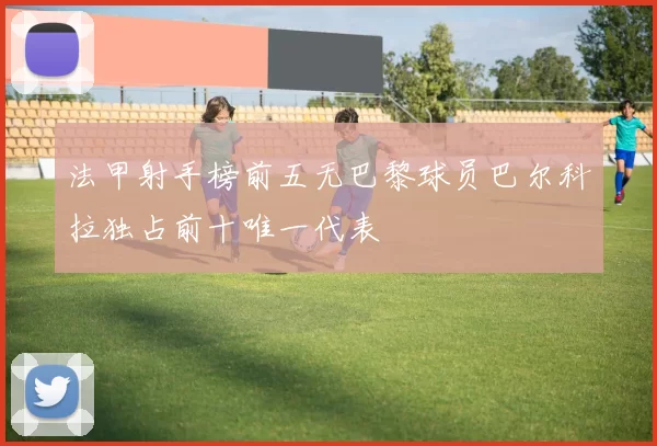 法甲射手榜前五无巴黎球员巴尔科拉独占前十唯一代表