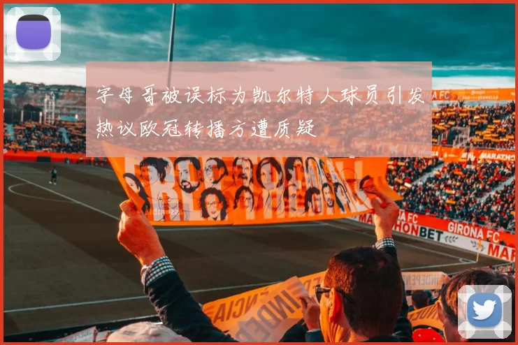 字母哥被误标为凯尔特人球员引发热议欧冠转播方遭质疑