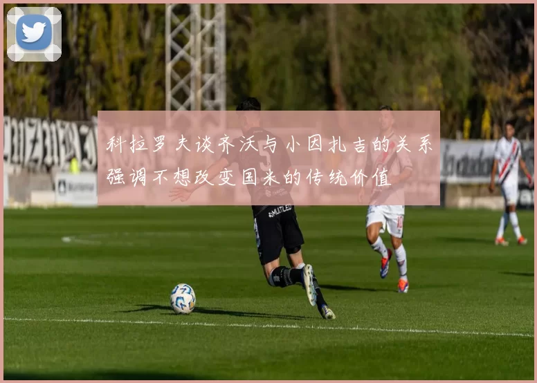 科拉罗夫谈齐沃与小因扎吉的关系强调不想改变国米的传统价值