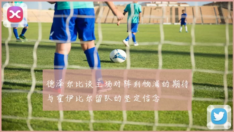 德泽尔比谈主场对阵利物浦的期待与霍伊比尔留队的坚定信念
