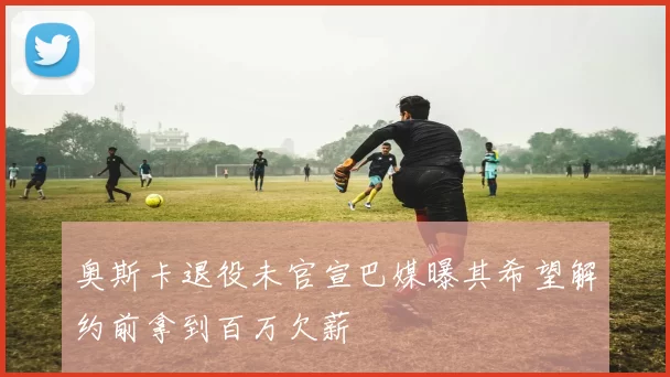 奥斯卡退役未官宣巴媒曝其希望解约前拿到百万欠薪
