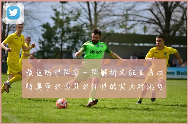 最佳防守阵容一阵解析文班亚马切特奥萨尔戈贝尔怀特的实力对比与展望