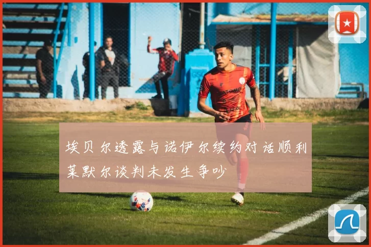 埃贝尔透露与诺伊尔续约对话顺利莱默尔谈判未发生争吵