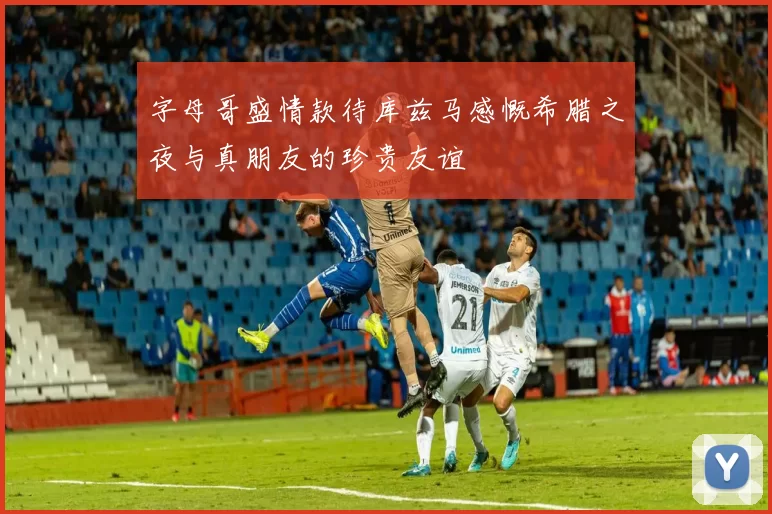 字母哥盛情款待库兹马感慨希腊之夜与真朋友的珍贵友谊