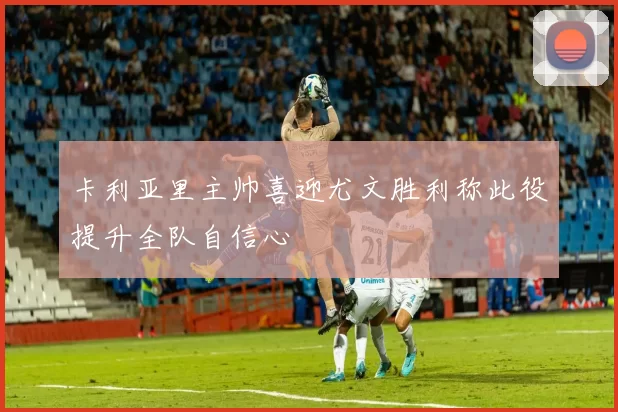 卡利亚里主帅喜迎尤文胜利称此役提升全队自信心